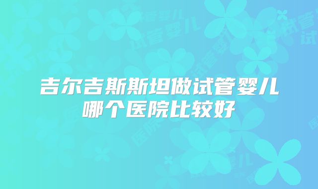 吉尔吉斯斯坦做试管婴儿哪个医院比较好