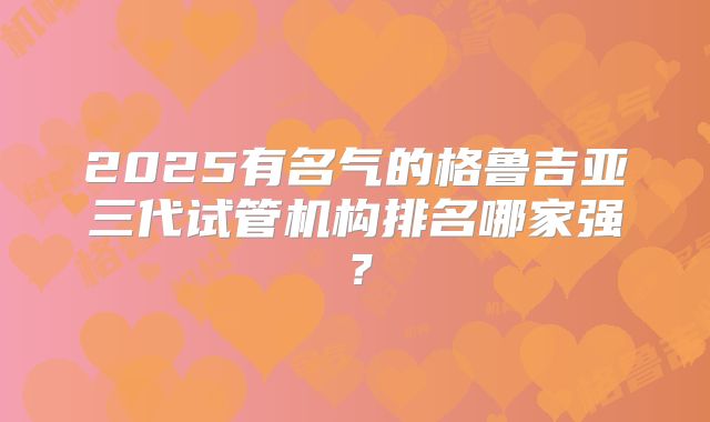 2025有名气的格鲁吉亚三代试管机构排名哪家强？