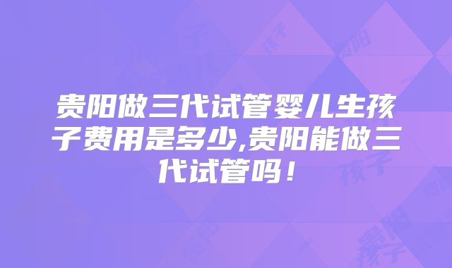 贵阳做三代试管婴儿生孩子费用是多少,贵阳能做三代试管吗！