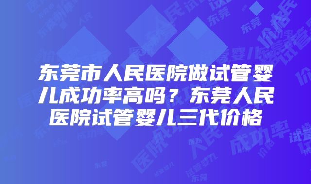 东莞市人民医院做试管婴儿成功率高吗？东莞人民医院试管婴儿三代价格