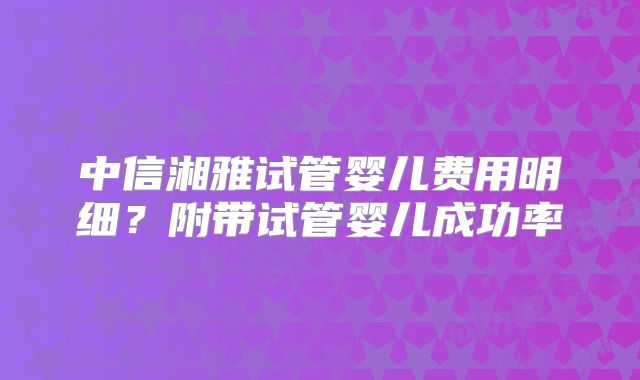 中信湘雅试管婴儿费用明细？附带试管婴儿成功率