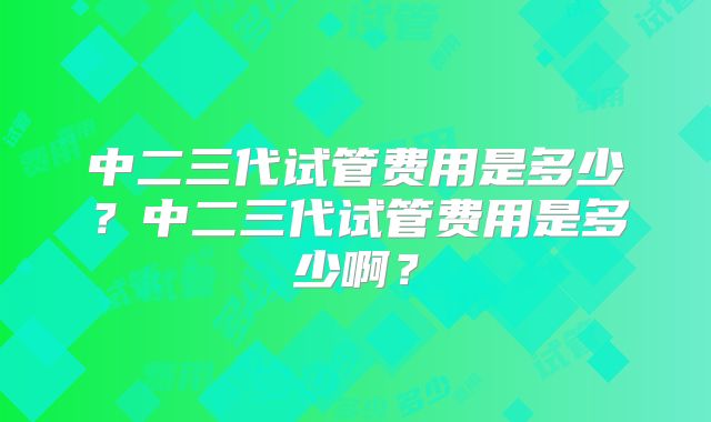 中二三代试管费用是多少？中二三代试管费用是多少啊？
