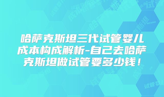 哈萨克斯坦三代试管婴儿成本构成解析-自己去哈萨克斯坦做试管要多少钱！