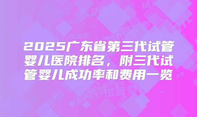2025广东省第三代试管婴儿医院排名，附三代试管婴儿成功率和费用一览