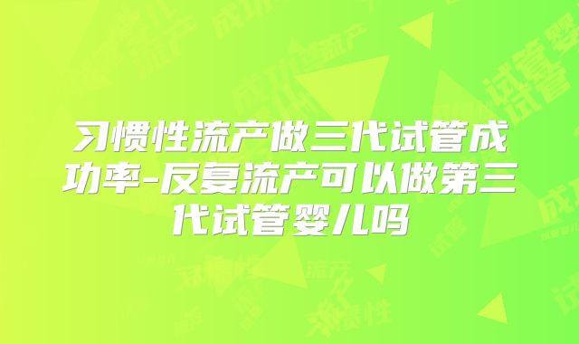 习惯性流产做三代试管成功率-反复流产可以做第三代试管婴儿吗