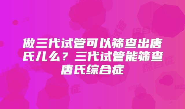 做三代试管可以筛查出唐氏儿么?三代试管能筛查唐氏综合症