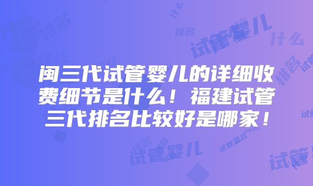 闽三代试管婴儿的详细收费细节是什么！福建试管三代排名比较好是哪家！