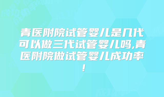 青医附院试管婴儿是几代可以做三代试管婴儿吗,青医附院做试管婴儿成功率！
