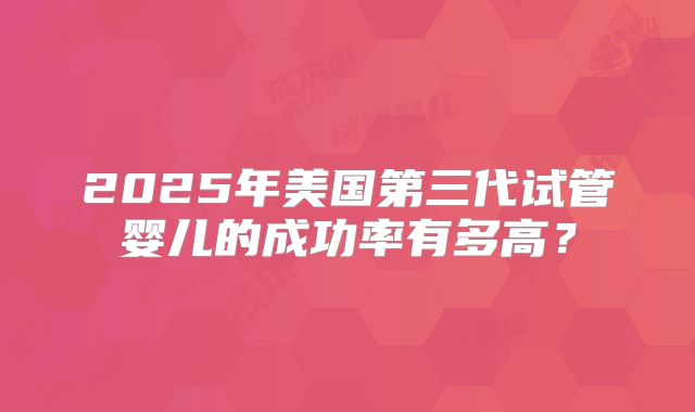 2025年美国第三代试管婴儿的成功率有多高？