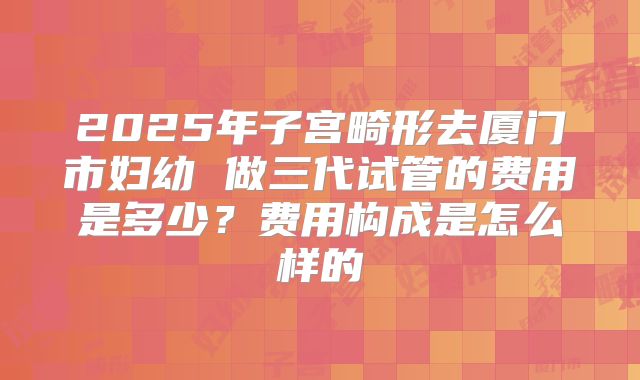 2025年子宫畸形去厦门市妇幼 做三代试管的费用是多少?费用构成是怎么样的