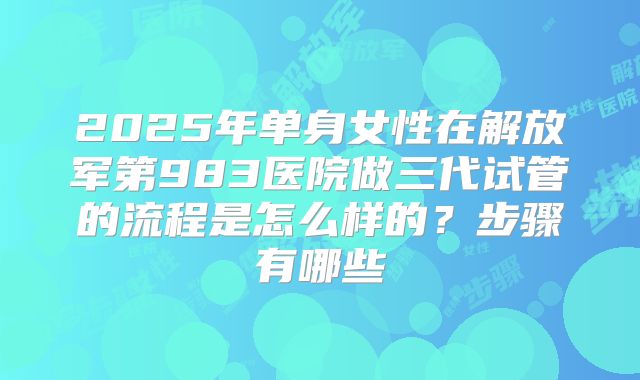 2025年单身女性在解放军第983医院做三代试管的流程是怎么样的?步骤有哪些