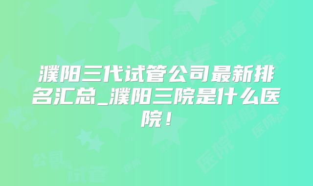 濮阳三代试管公司最新排名汇总_濮阳三院是什么医院!