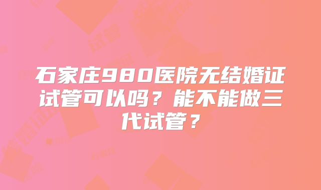 石家庄980医院无结婚证试管可以吗?能不能做三代试管?