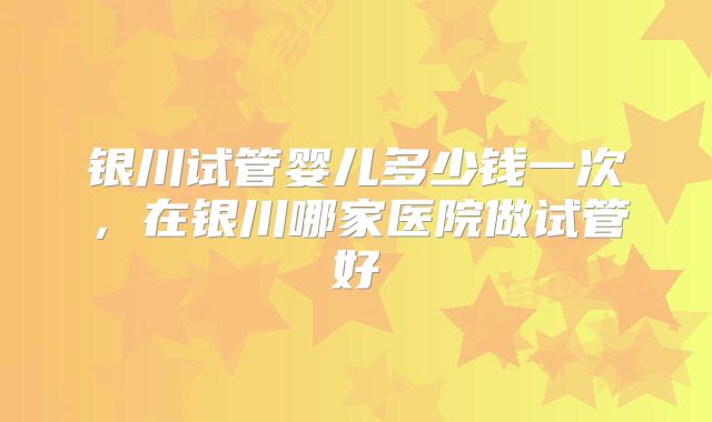 银川试管婴儿多少钱一次，在银川哪家医院做试管好
