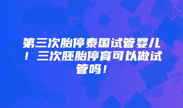第三次胎停泰国试管婴儿！三次胚胎停育可以做试管吗！