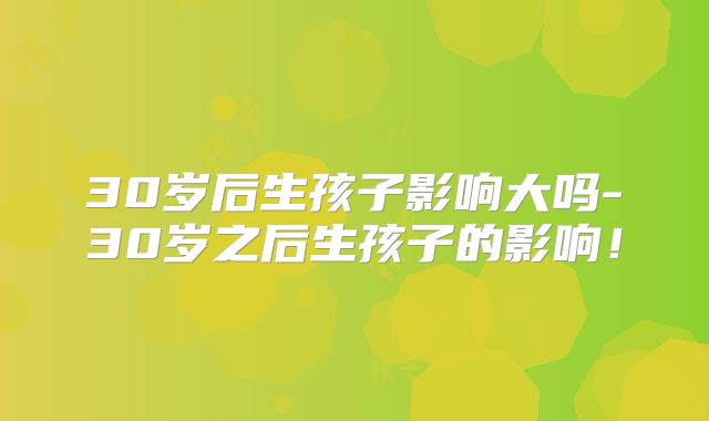 30岁后生孩子影响大吗-30岁之后生孩子的影响！