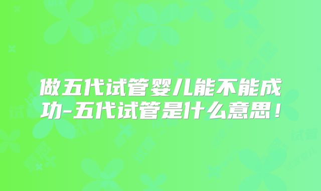 做五代试管婴儿能不能成功-五代试管是什么意思!