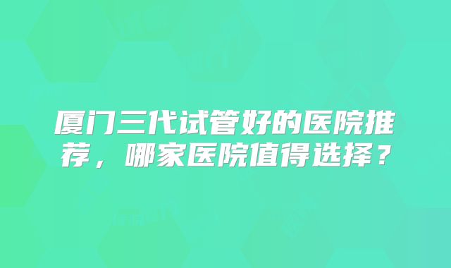 厦门三代试管好的医院推荐，哪家医院值得选择？