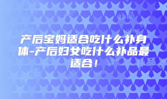 产后宝妈适合吃什么补身体-产后妇女吃什么补品最适合！