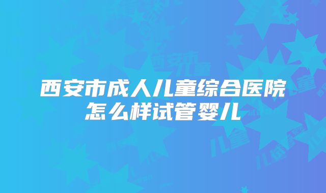 西安市成人儿童综合医院怎么样试管婴儿