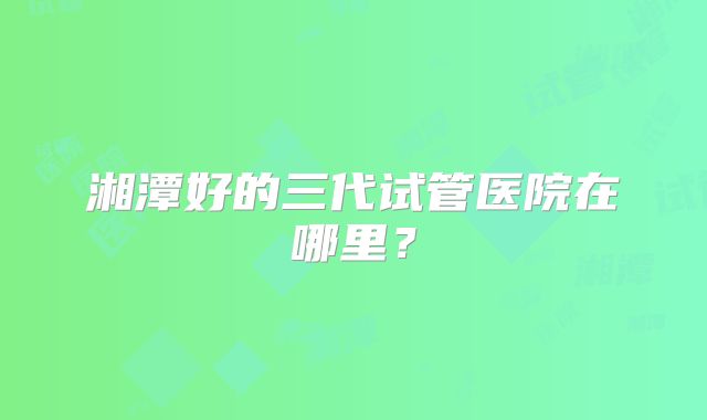 湘潭好的三代试管医院在哪里?