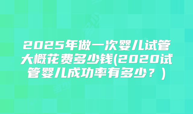 2025年做一次婴儿试管大概花费多少钱(2020试管婴儿成功率有多少？)