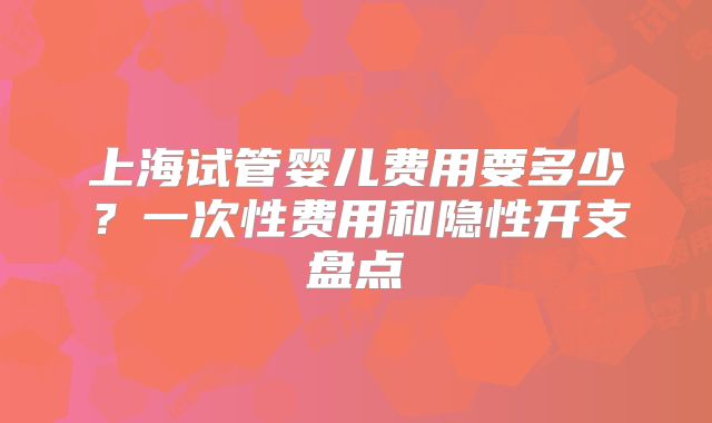 上海试管婴儿费用要多少?一次性费用和隐性开支盘点