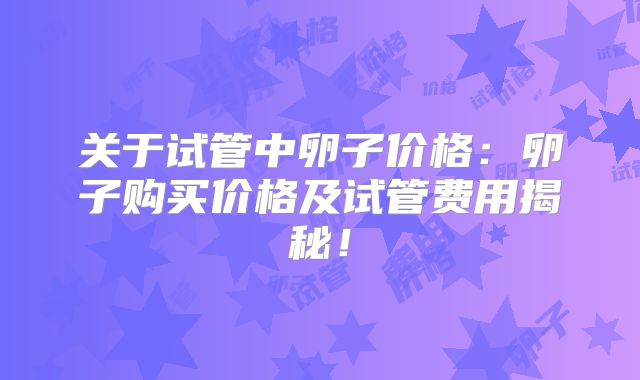 关于试管中卵子价格:卵子购买价格及试管费用揭秘!