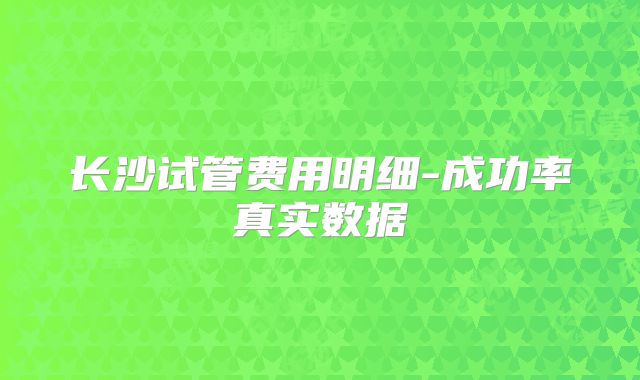 长沙试管费用明细-成功率真实数据