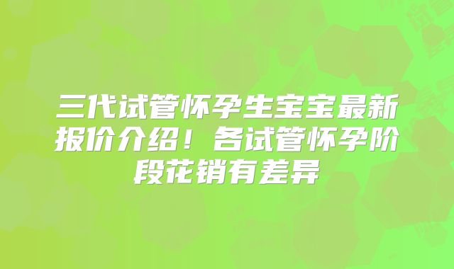 三代试管怀孕生宝宝最新报价介绍！各试管怀孕阶段花销有差异