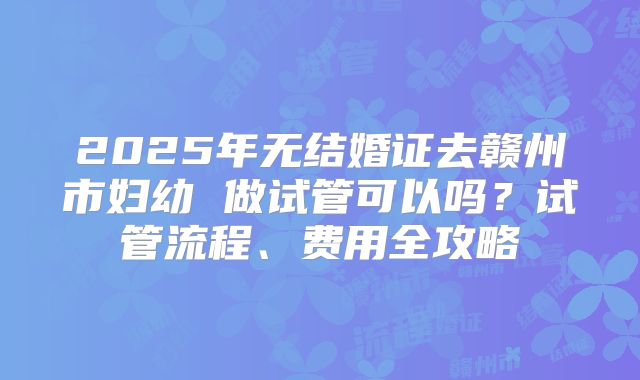 2025年无结婚证去赣州市妇幼 做试管可以吗？试管流程、费用全攻略