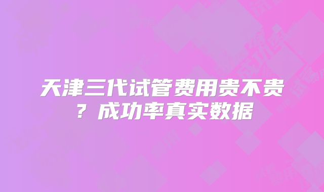 天津三代试管费用贵不贵?成功率真实数据