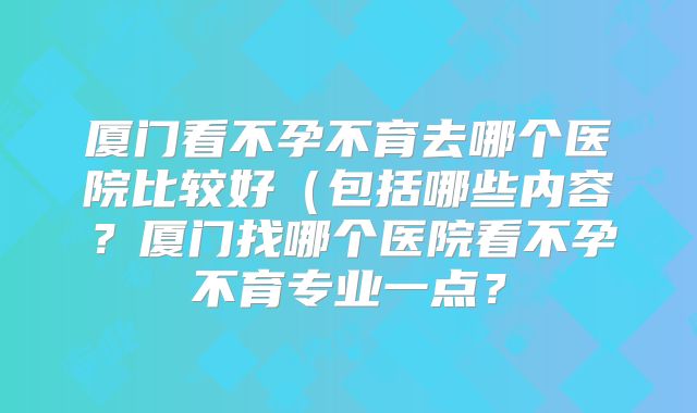厦门看不孕不育去哪个医院比较好(包括哪些内容?厦门找哪个医院看不孕不育专业一点?