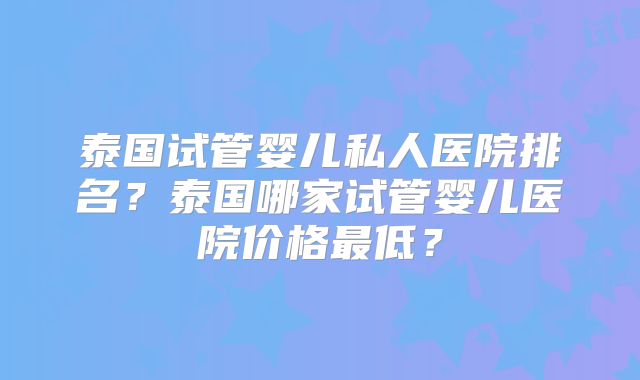 泰国试管婴儿私人医院排名？泰国哪家试管婴儿医院价格最低？