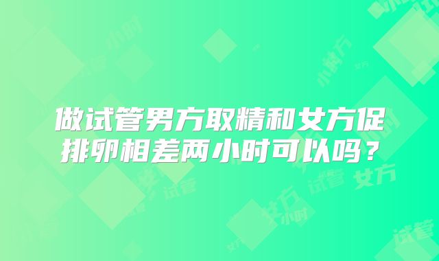 做试管男方取精和女方促排卵相差两小时可以吗？