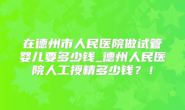 在德州市人民医院做试管婴儿要多少钱_德州人民医院人工授精多少钱？！
