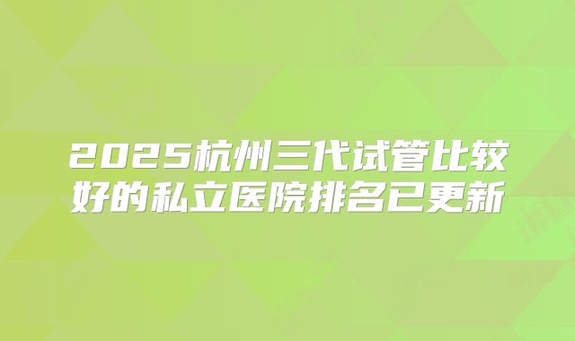 2025杭州三代试管比较好的私立医院排名已更新