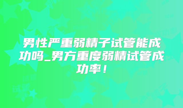 男性严重弱精子试管能成功吗_男方重度弱精试管成功率!