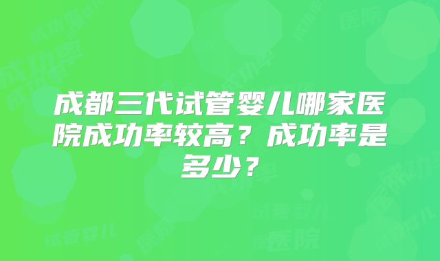 成都三代试管婴儿哪家医院成功率较高？成功率是多少？