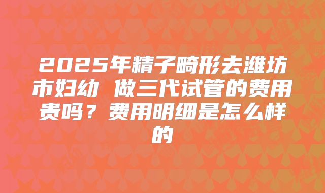 2025年精子畸形去潍坊市妇幼 做三代试管的费用贵吗?费用明细是怎么样的