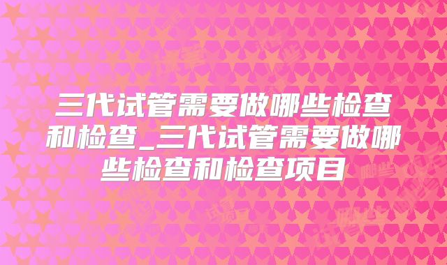 三代试管需要做哪些检查和检查_三代试管需要做哪些检查和检查项目