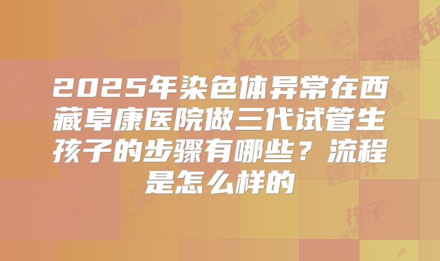 2025年染色体异常在西藏阜康医院做三代试管生孩子的步骤有哪些？流程是怎么样的