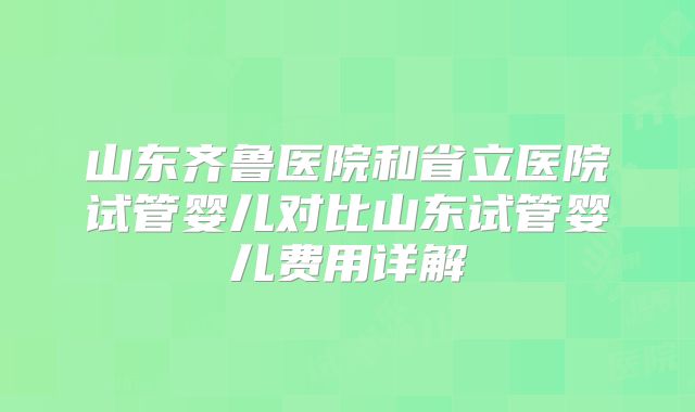山东齐鲁医院和省立医院试管婴儿对比山东试管婴儿费用详解