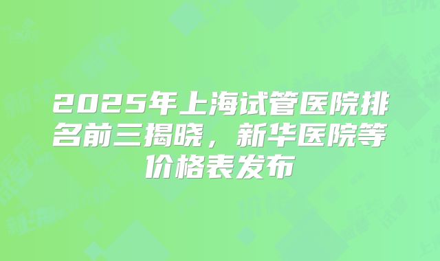 2025年上海试管医院排名前三揭晓，新华医院等价格表发布