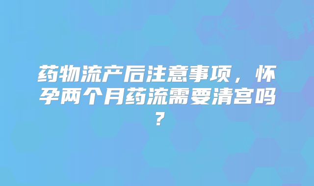 药物流产后注意事项,怀孕两个月药流需要清宫吗?