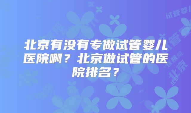 北京有没有专做试管婴儿医院啊?北京做试管的医院排名?