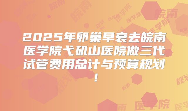 2025年卵巢早衰去皖南医学院弋矶山医院做三代试管费用总计与预算规划！