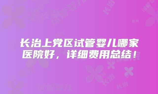 长治上党区试管婴儿哪家医院好,详细费用总结!