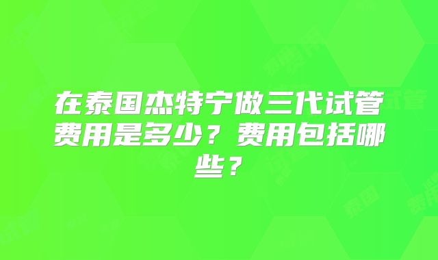 在泰国杰特宁做三代试管费用是多少?费用包括哪些?