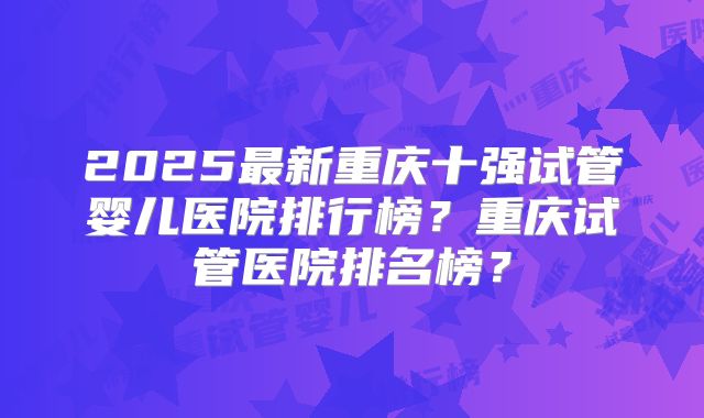 2025最新重庆十强试管婴儿医院排行榜？重庆试管医院排名榜？